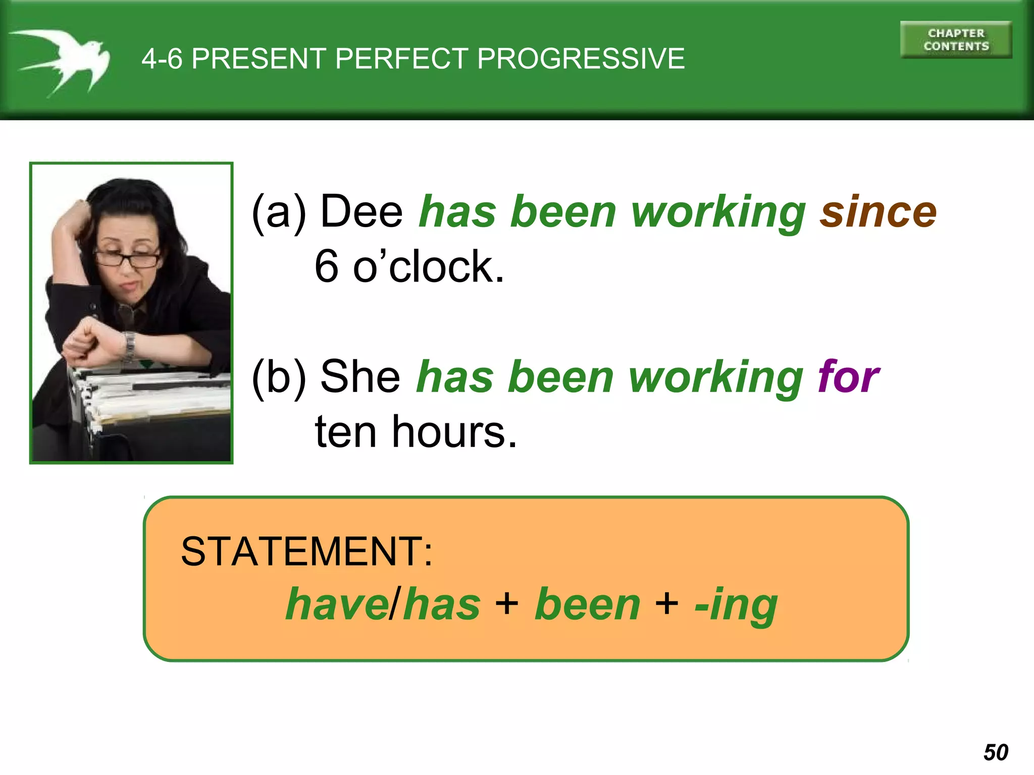 50 
4-6 PRESENT PERFECT PROGRESSIVE 
(a) Dee has been working since 
6 o’clock. 
(b) She has been working for 
ten hours. 
STATEMENT: 
have/has + been + -ing 
 