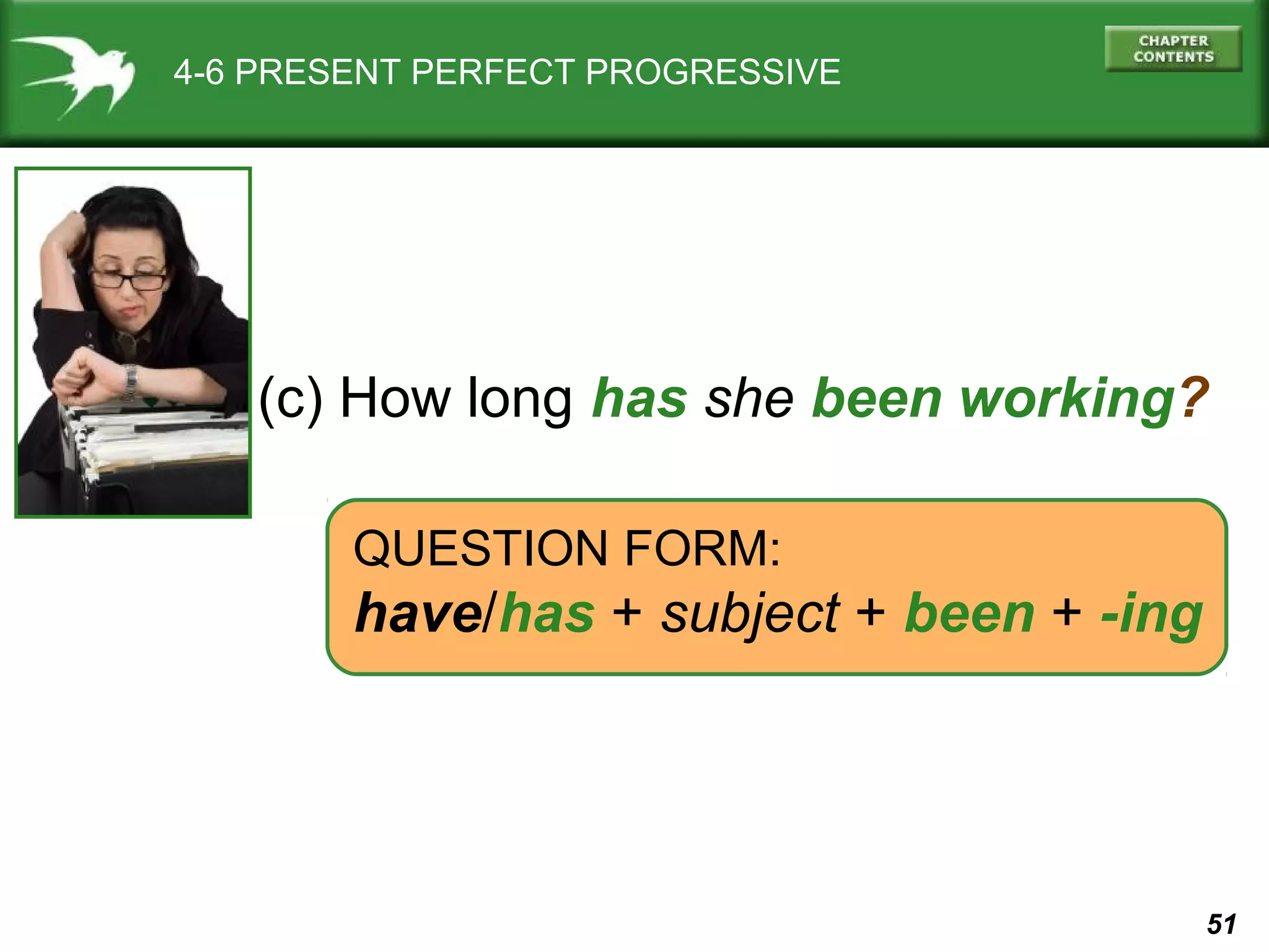 51 
4-6 PRESENT PERFECT PROGRESSIVE 
(c) How long has she been working? 
QUESTION FORM: 
have/has + subject + been + -ing 
 
