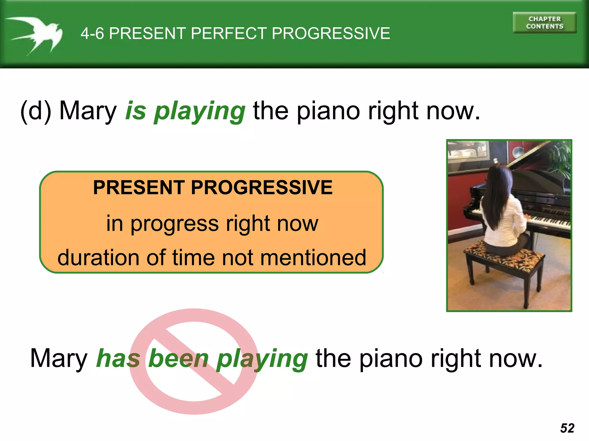 52 
4-6 PRESENT PERFECT PROGRESSIVE 
(d) Mary is playing the piano right now. 
PRESENT PROGRESSIVE 
in progress right now 
duration of time not mentioned 
Mary has been playing the piano right now. 
 