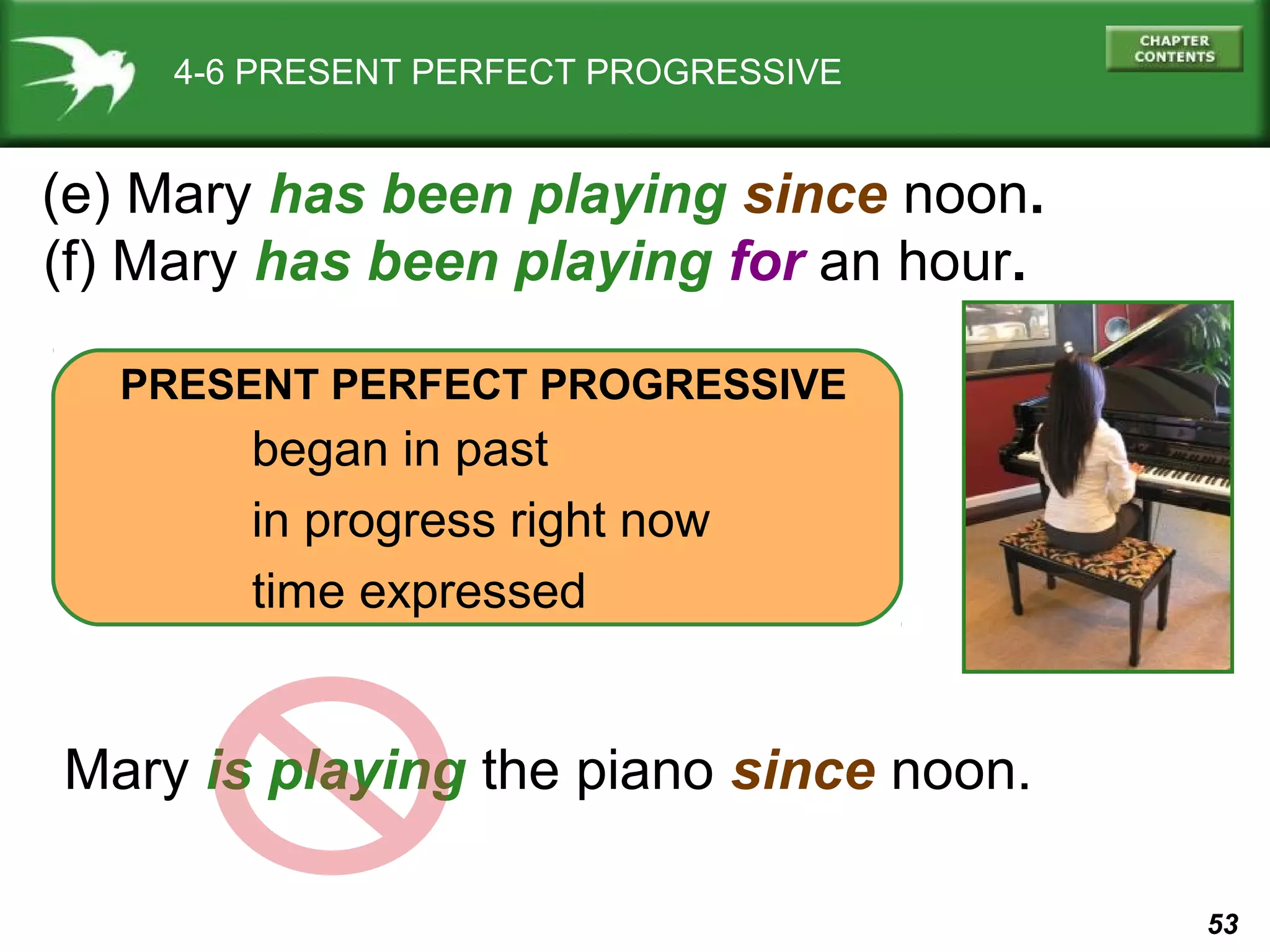 53 
4-6 PRESENT PERFECT PROGRESSIVE 
(e) Mary has been playing since noon. 
(f) Mary has been playing for an hour. 
PRESENT PERFECT PROGRESSIVE 
began in past 
in progress right now 
time expressed 
Mary is playing the piano since noon. 
 