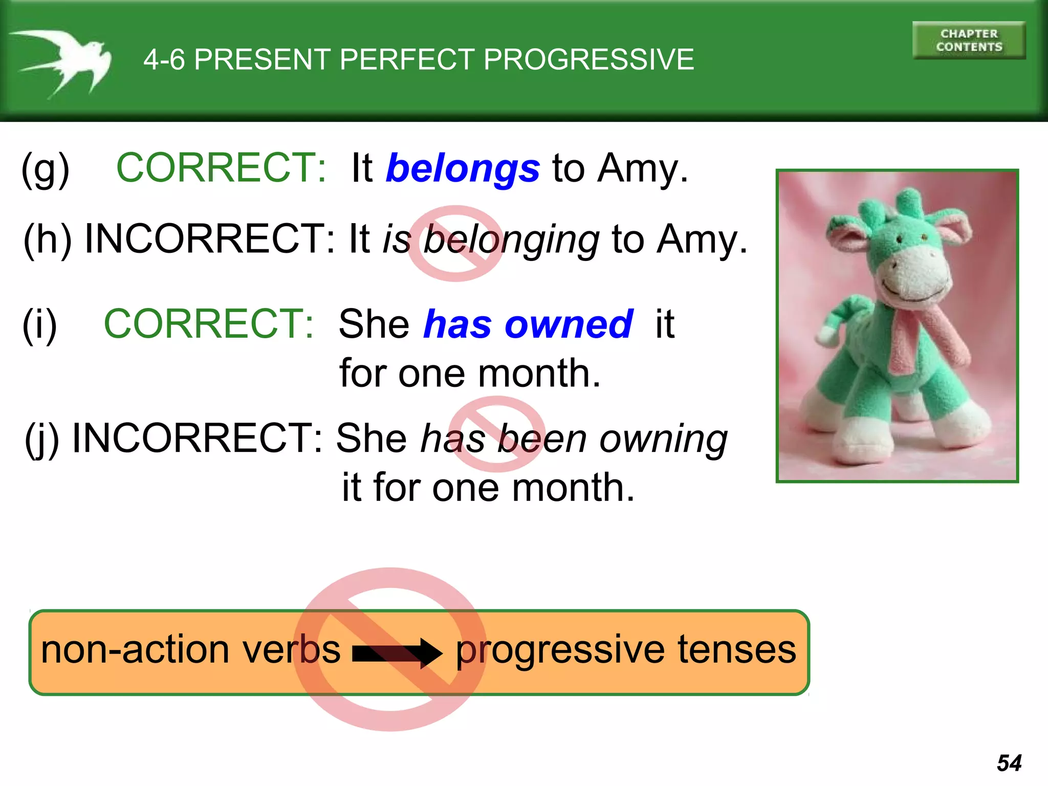 54 
4-6 PRESENT PERFECT PROGRESSIVE 
(g) CORRECT: It belongs to Amy. 
(h) INCORRECT: It is belonging to Amy. 
(i) CORRECT: She has owned it 
for one month. 
(j) INCORRECT: She has been owning 
it for one month. 
non-action verbs progressive tenses 
 