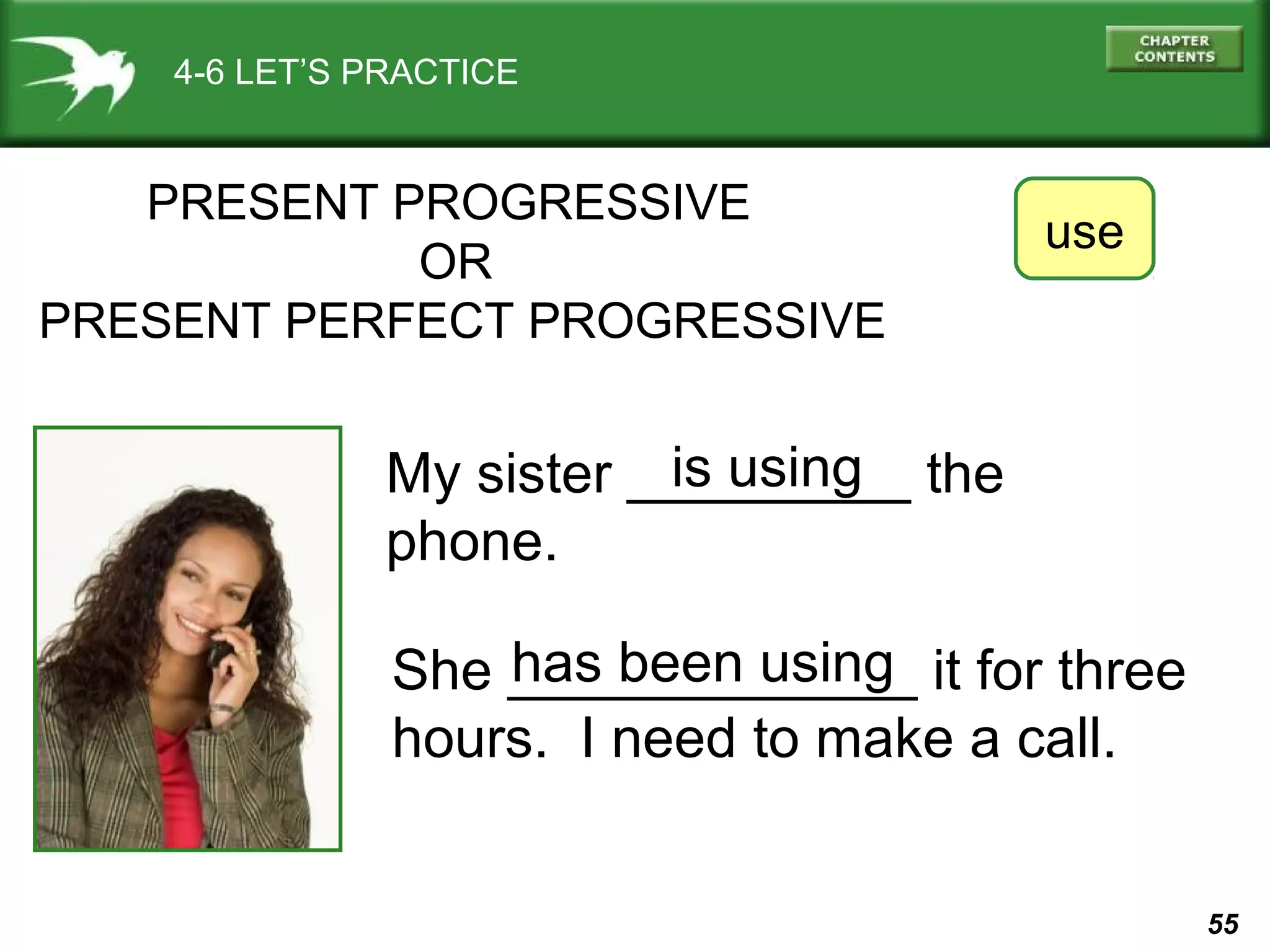 55 
4-6 LET’S PRACTICE 
PRESENT PROGRESSIVE 
My sister _________ the 
phone. 
use 
is using 
has been using 
OR 
PRESENT PERFECT PROGRESSIVE 
She _____________ it for three 
hours. I need to make a call. 
 