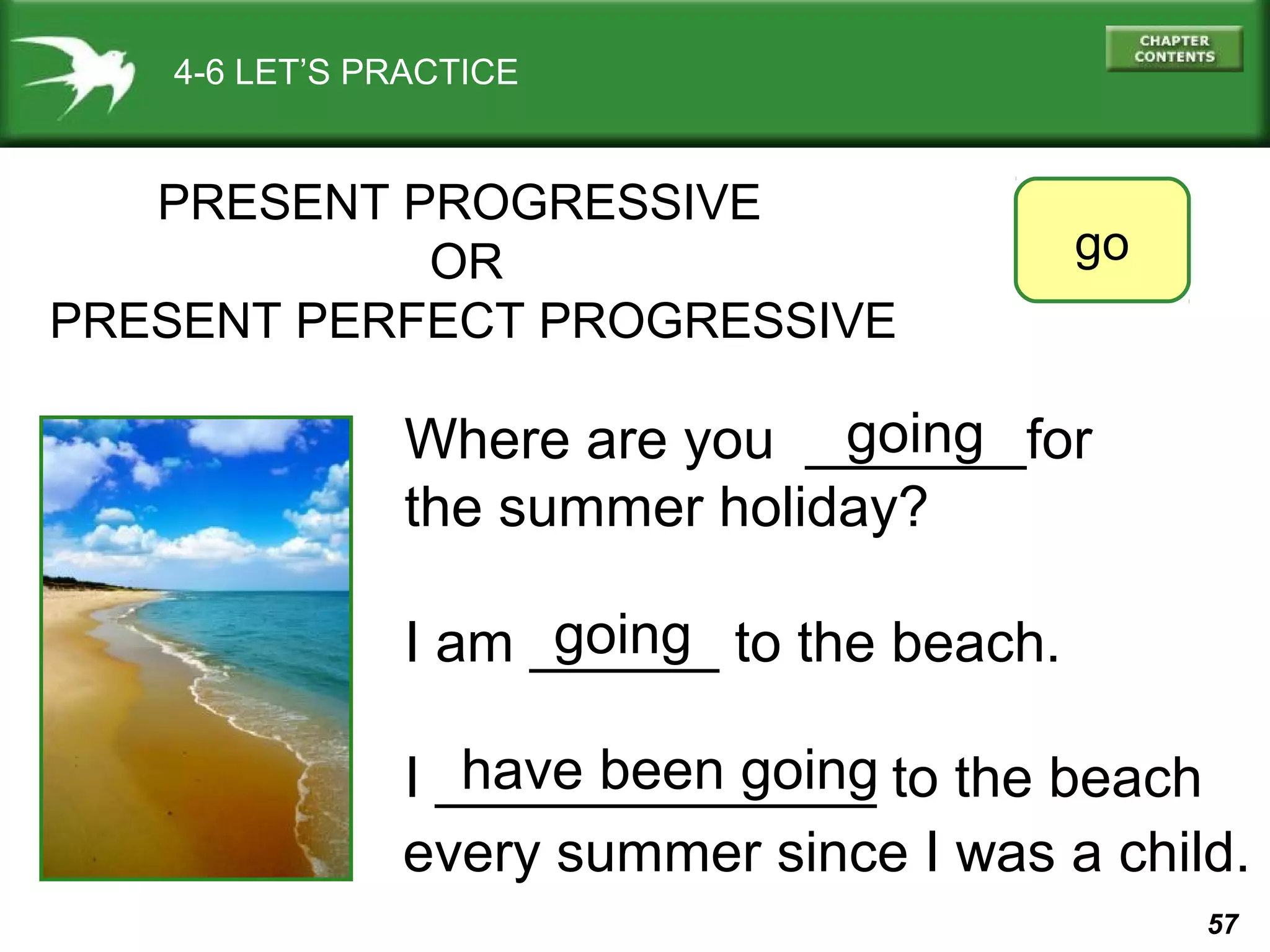 57 
4-6 LET’S PRACTICE 
PRESENT PROGRESSIVE 
OR 
PRESENT PERFECT PROGRESSIVE 
go 
going 
Where are you _______for 
the summer holiday? 
I am ______ going 
to the beach. 
I ______________ to the beach 
have been going 
every summer since I was a child. 
 