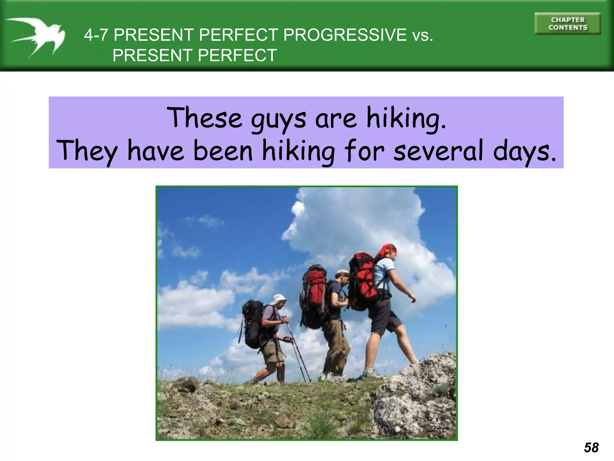 58 
4-7 PRESENT PERFECT PROGRESSIVE vs. 
PRESENT PERFECT 
These guys are hiking. 
They have been hiking for several days. 
 