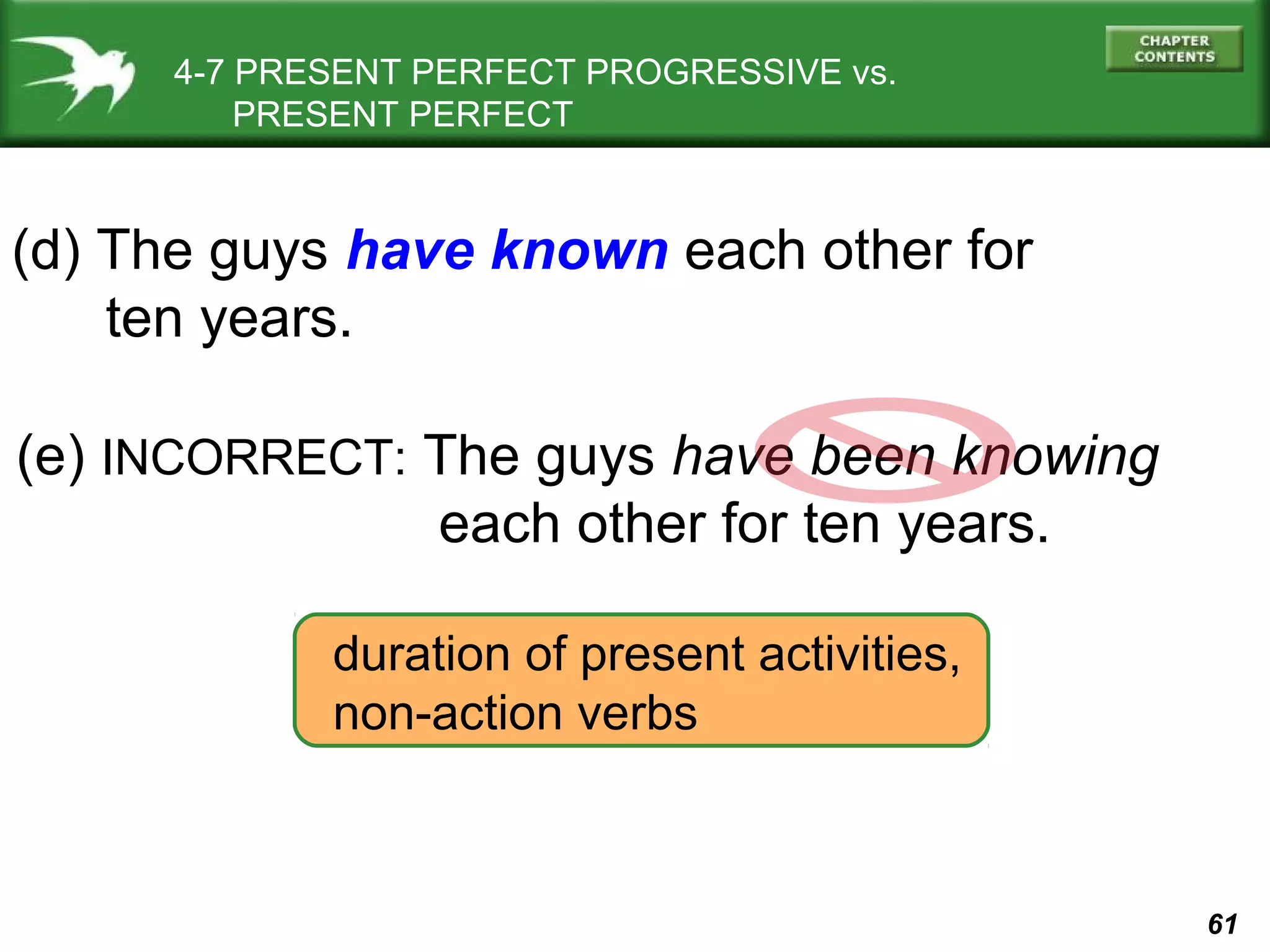 61 
4-7 PRESENT PERFECT PROGRESSIVE vs. 
PRESENT PERFECT 
(d) The guys have known each other for 
(e) INCORRECT: The guys have been knowing 
each other for ten years. 
ten years. 
duration of present activities, 
non-action verbs 
 