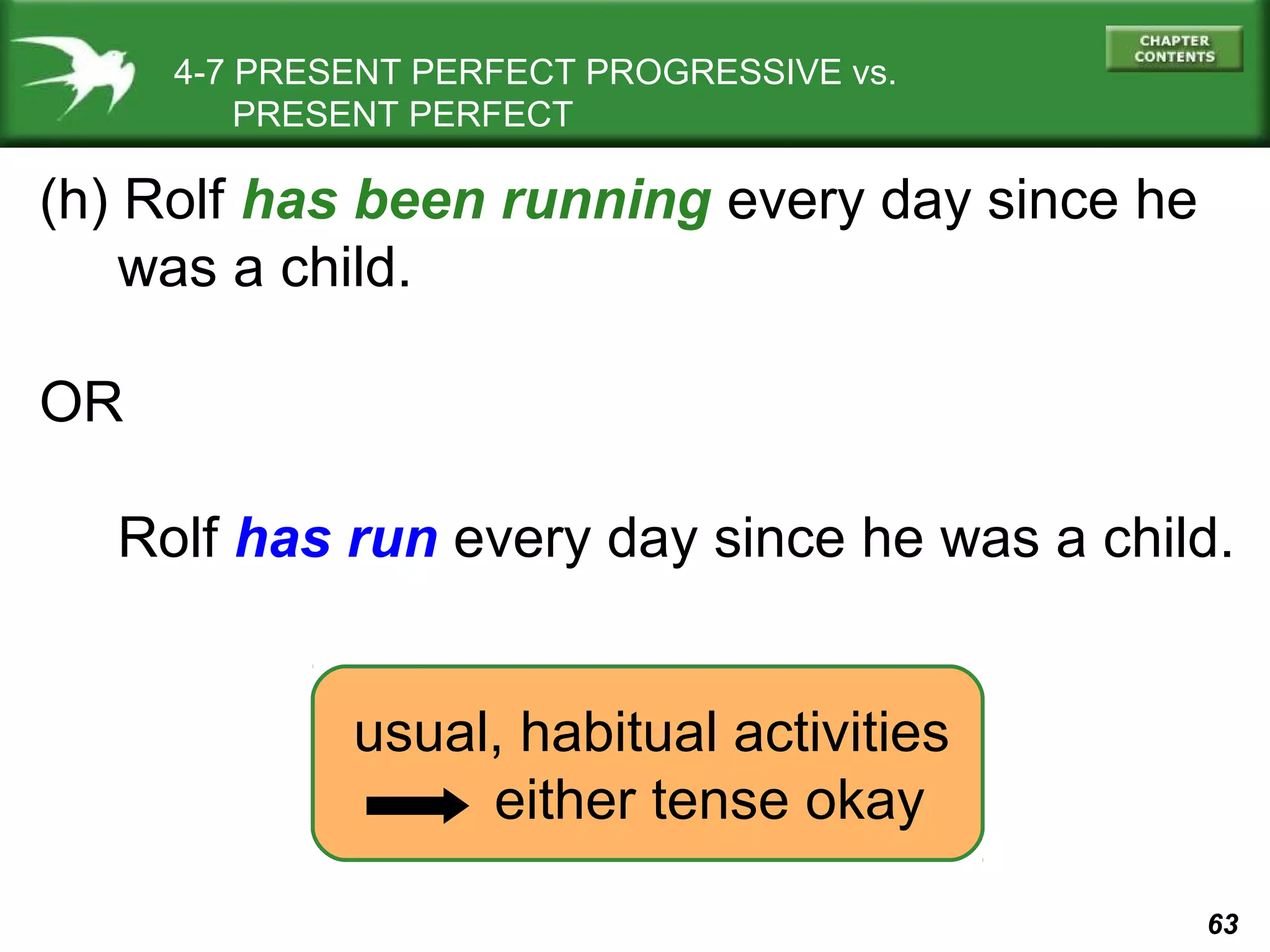 63 
4-7 PRESENT PERFECT PROGRESSIVE vs. 
PRESENT PERFECT 
(h) Rolf has been running every day since he 
was a child. 
OR 
Rolf has run every day since he was a child. 
usual, habitual activities 
either tense okay 
 