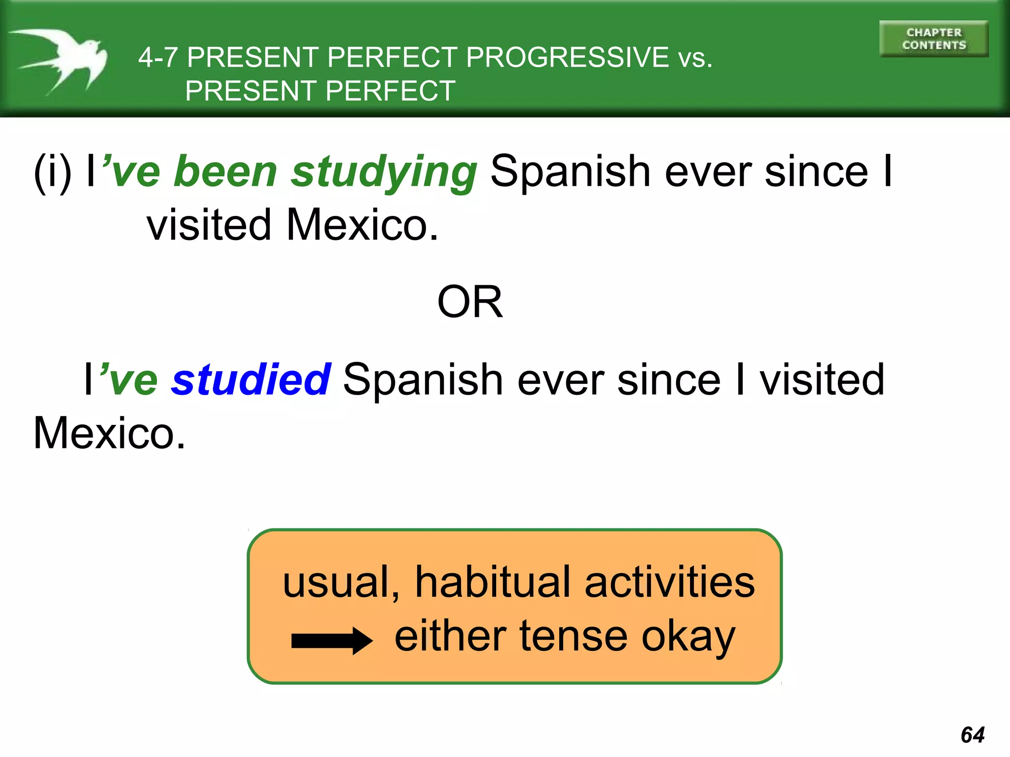 64 
4-7 PRESENT PERFECT PROGRESSIVE vs. 
PRESENT PERFECT 
(i) I’ve been studying Spanish ever since I 
visited Mexico. 
OR 
I’ve studied Spanish ever since I visited 
Mexico. 
usual, habitual activities 
either tense okay 
 