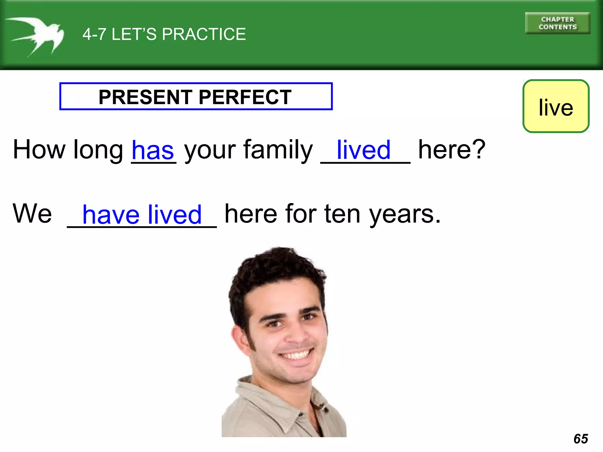 65 
4-7 LET’S PRACTICE 
PRESENT PERFECT 
How long ___ your family ______ here? 
We __________ here for ten years. 
live 
lived 
has 
have lived 
 