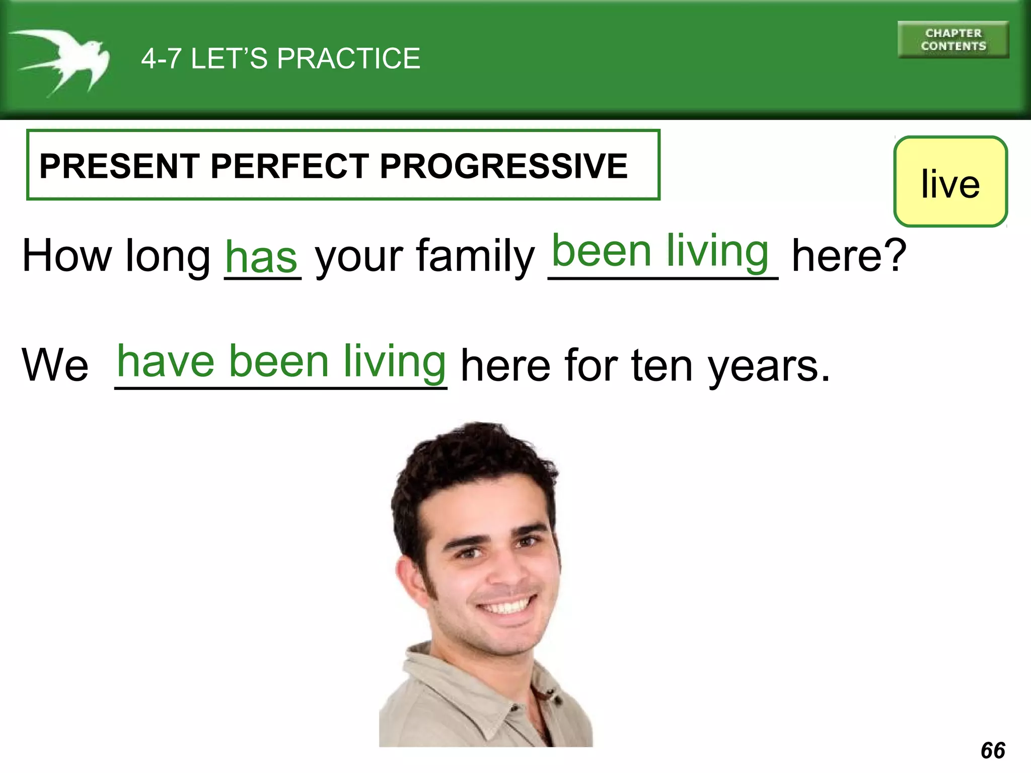 66 
4-7 LET’S PRACTICE 
PRESENT PERFECT PROGRESSIVE 
How long ___ your family _________ here? 
We _____________ here for ten years. 
live 
been living 
has 
have been living 
 