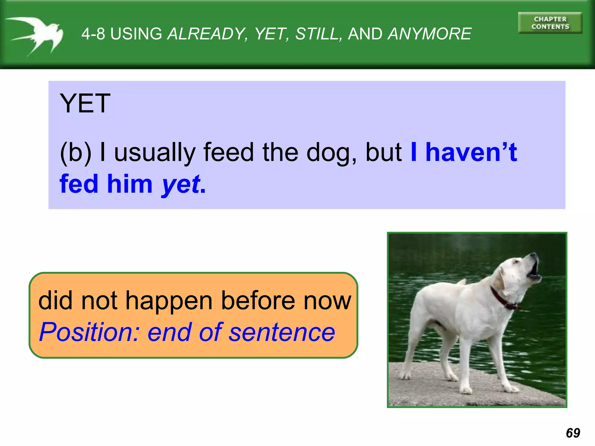 69 
4-8 USING ALREADY, YET, STILL, AND ANYMORE 
YET 
(b) I usually feed the dog, but I haven’t 
fed him yet. 
did not happen before now 
Position: end of sentence 
 