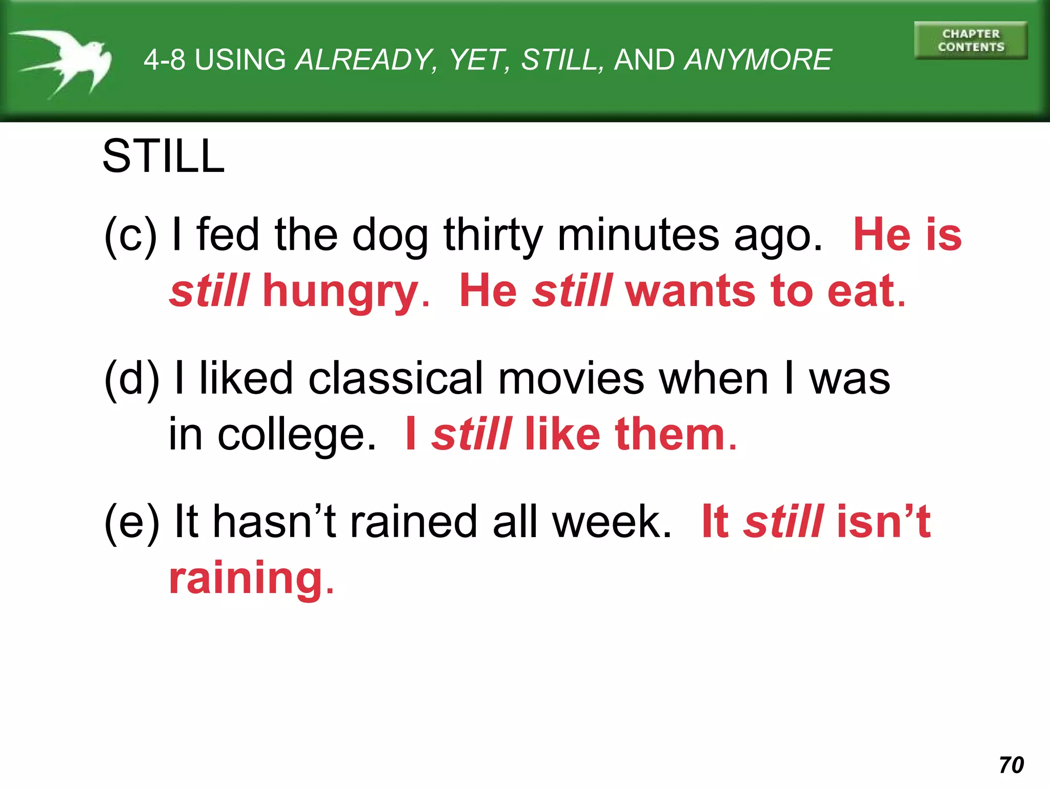 70 
4-8 USING ALREADY, YET, STILL, AND ANYMORE 
STILL 
(c) I fed the dog thirty minutes ago. He is 
still hungry. He still wants to eat. 
(d) I liked classical movies when I was 
in college. I still like them. 
(e) It hasn’t rained all week. It still isn’t 
raining. 
 