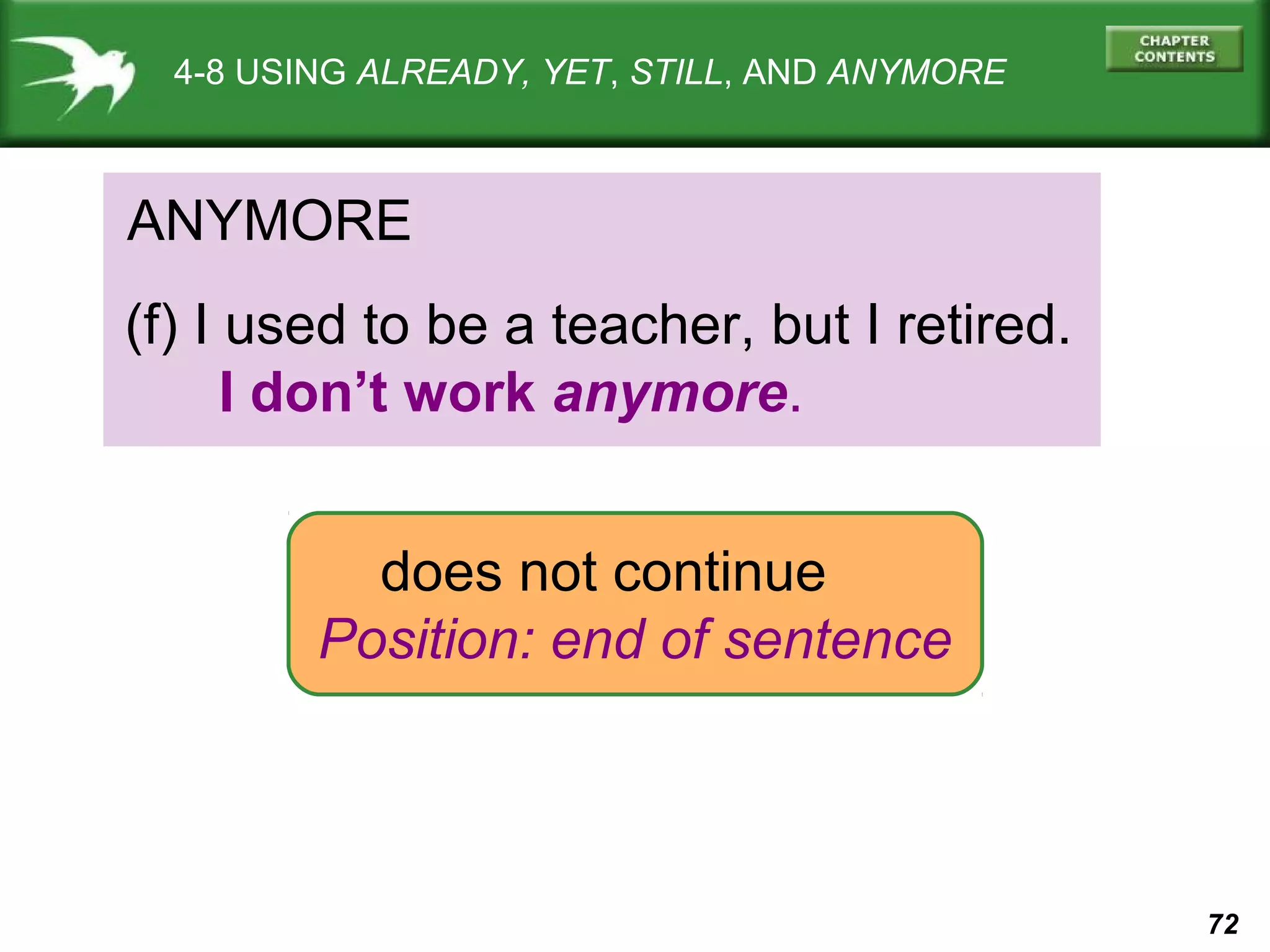 72 
4-8 USING ALREADY, YET, STILL, AND ANYMORE 
ANYMORE 
(f) I used to be a teacher, but I retired. 
I don’t work anymore. 
does not continue 
Position: end of sentence 
 
