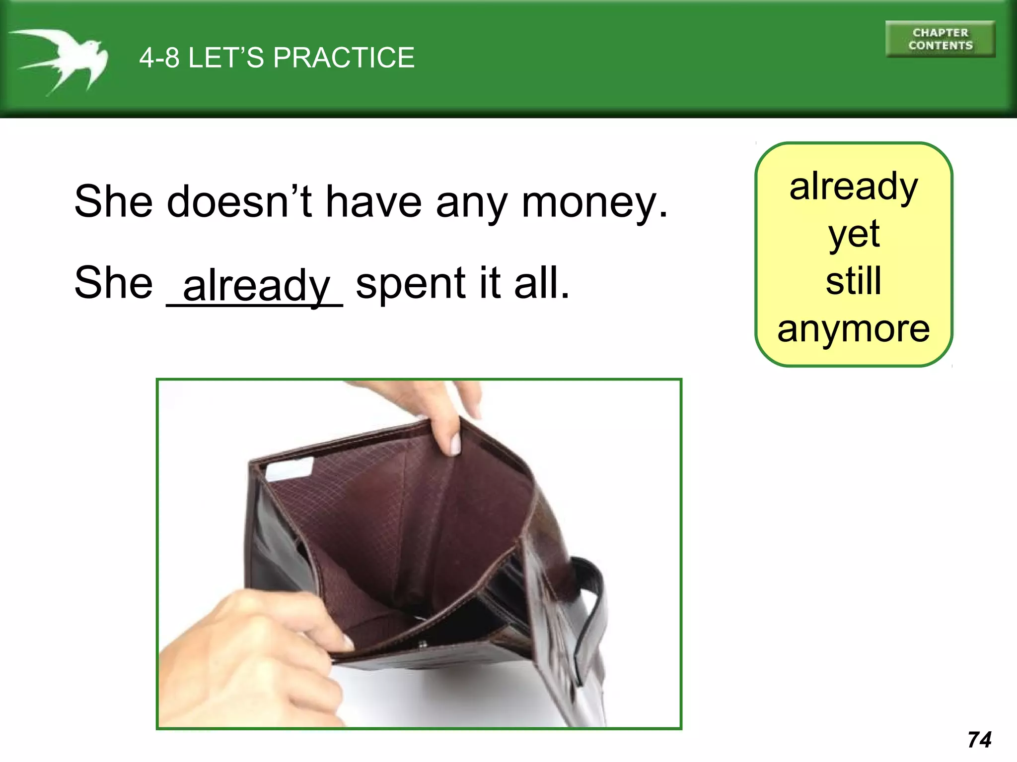 74 
4-8 LET’S PRACTICE 
already 
yet 
still 
anymore 
She doesn’t have any money. 
She _a_l_re_a_d_y_ spent it all. 
 