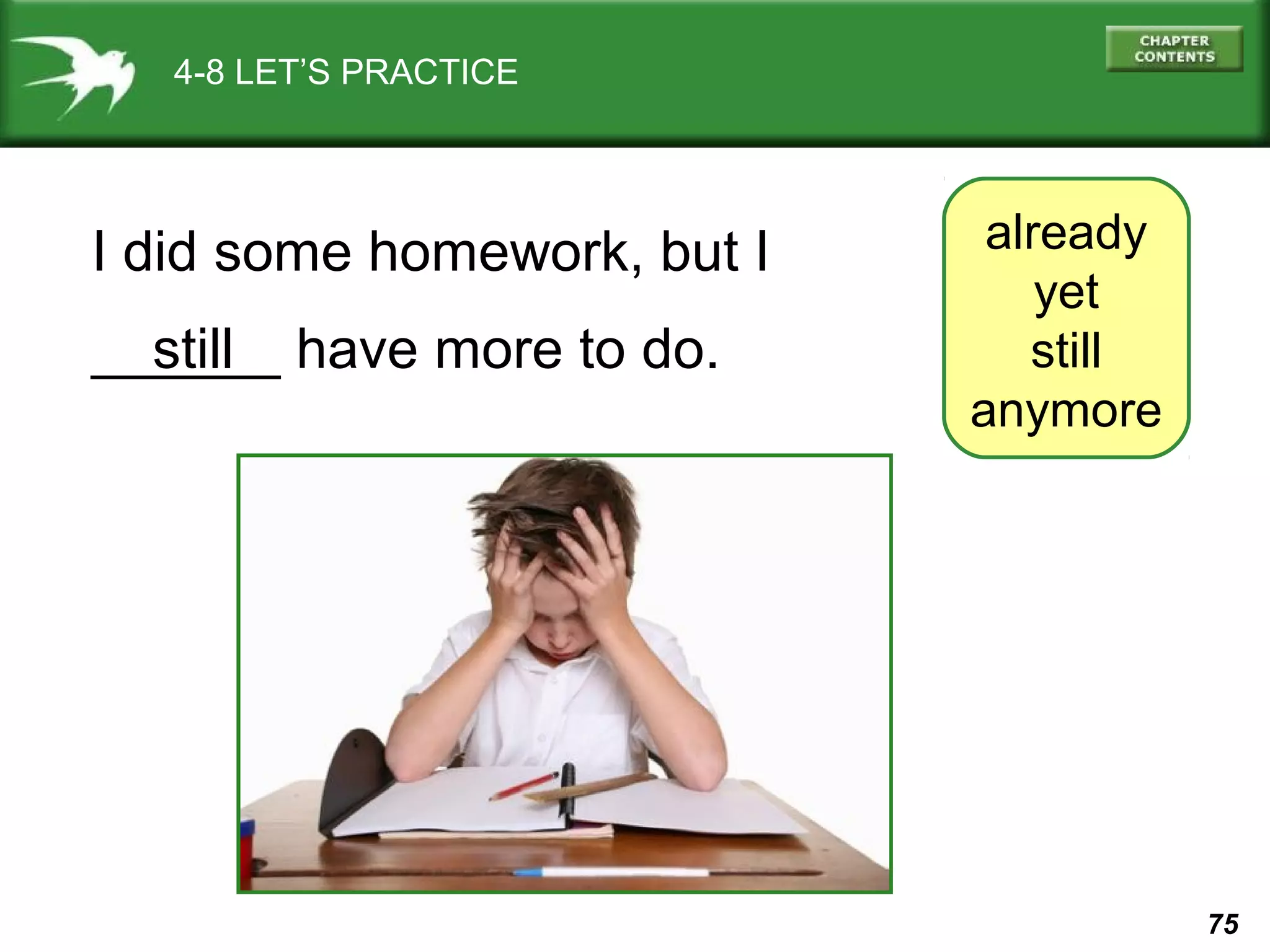 75 
4-8 LET’S PRACTICE 
already 
yet 
still 
anymore 
I did some homework, but I 
__s_t_il_l _ have more to do. 
 