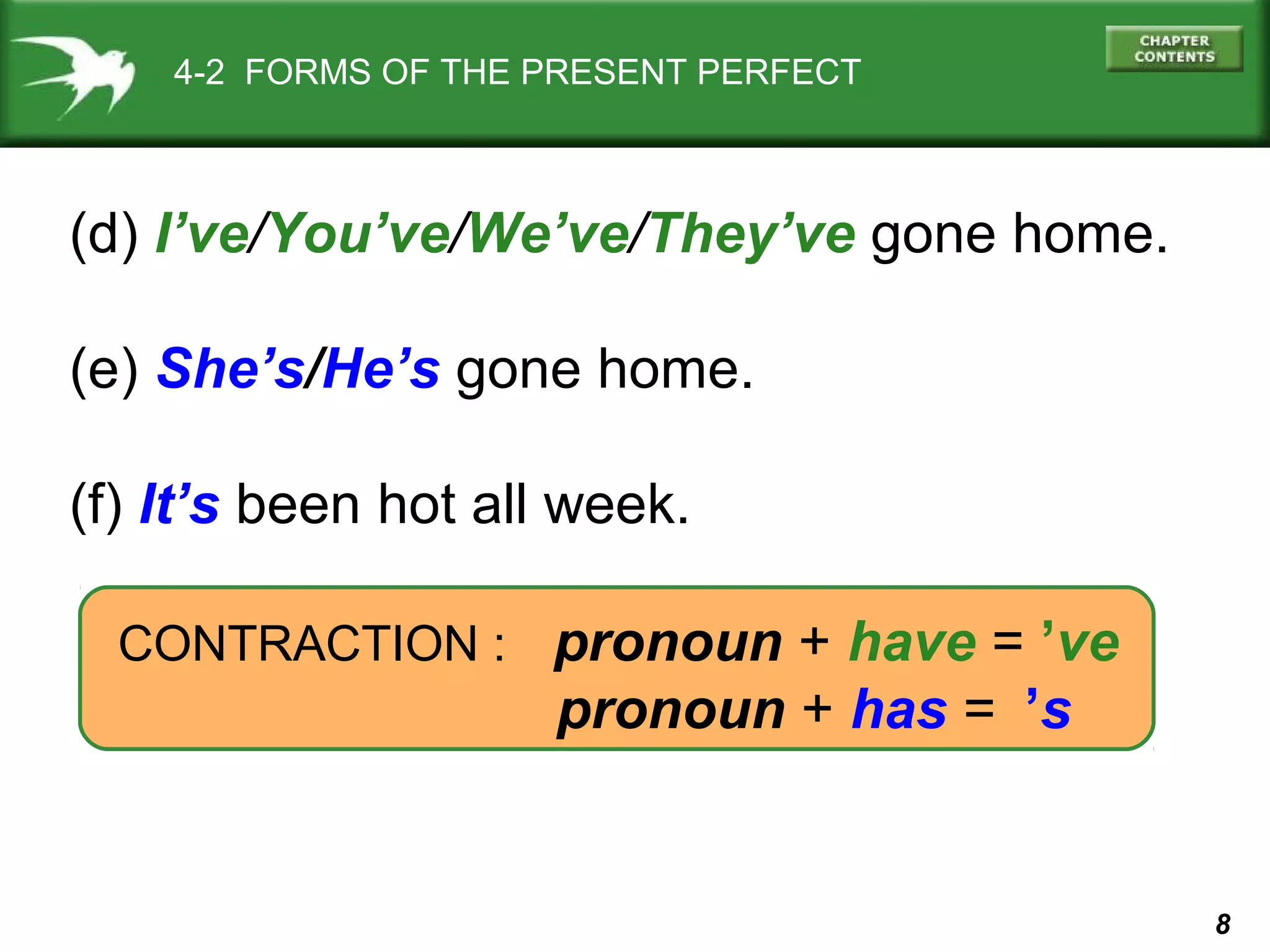 8 
4-2 FORMS OF THE PRESENT PERFECT 
(d) I’ve/You’ve/We’ve/They’ve gone home. 
(e) She’s/He’s gone home. 
(f) It’s been hot all week. 
CONTRACTION : pronoun + have = ’ve 
pronoun + has =k’s 
 