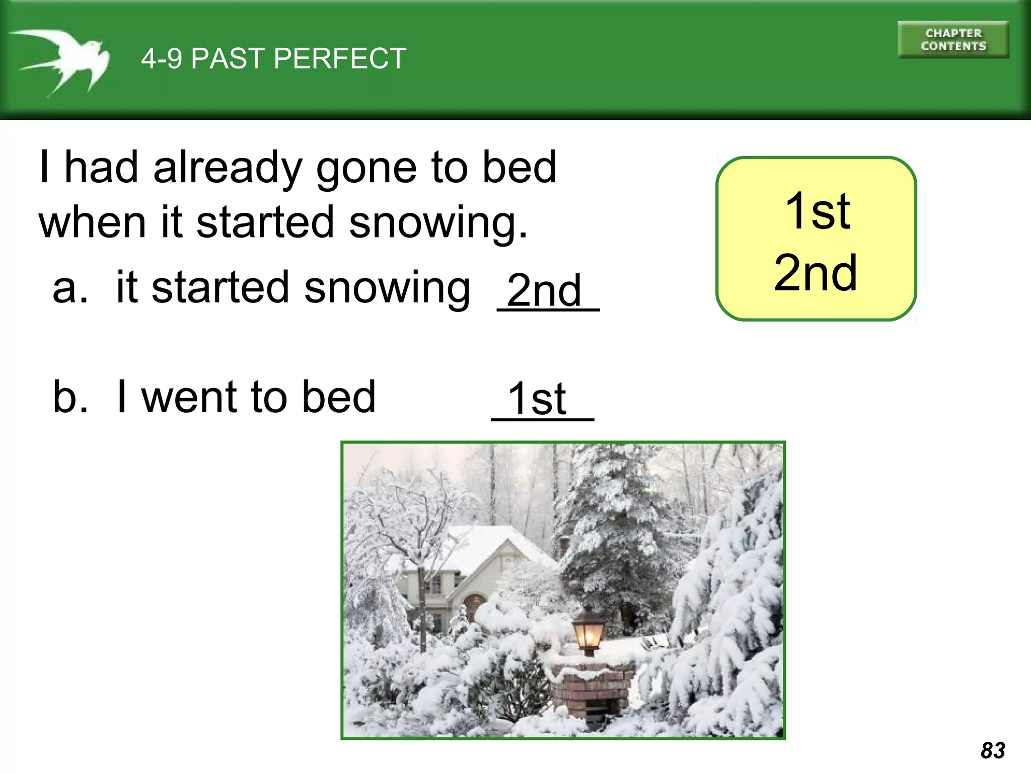 83 
4-9 PAST PERFECT 
1st 
2nd 
I had already gone to bed 
when it started snowing. 
a. it started snowing ____ 
2nd 
b. I went to bed _1_s_t_ 
 