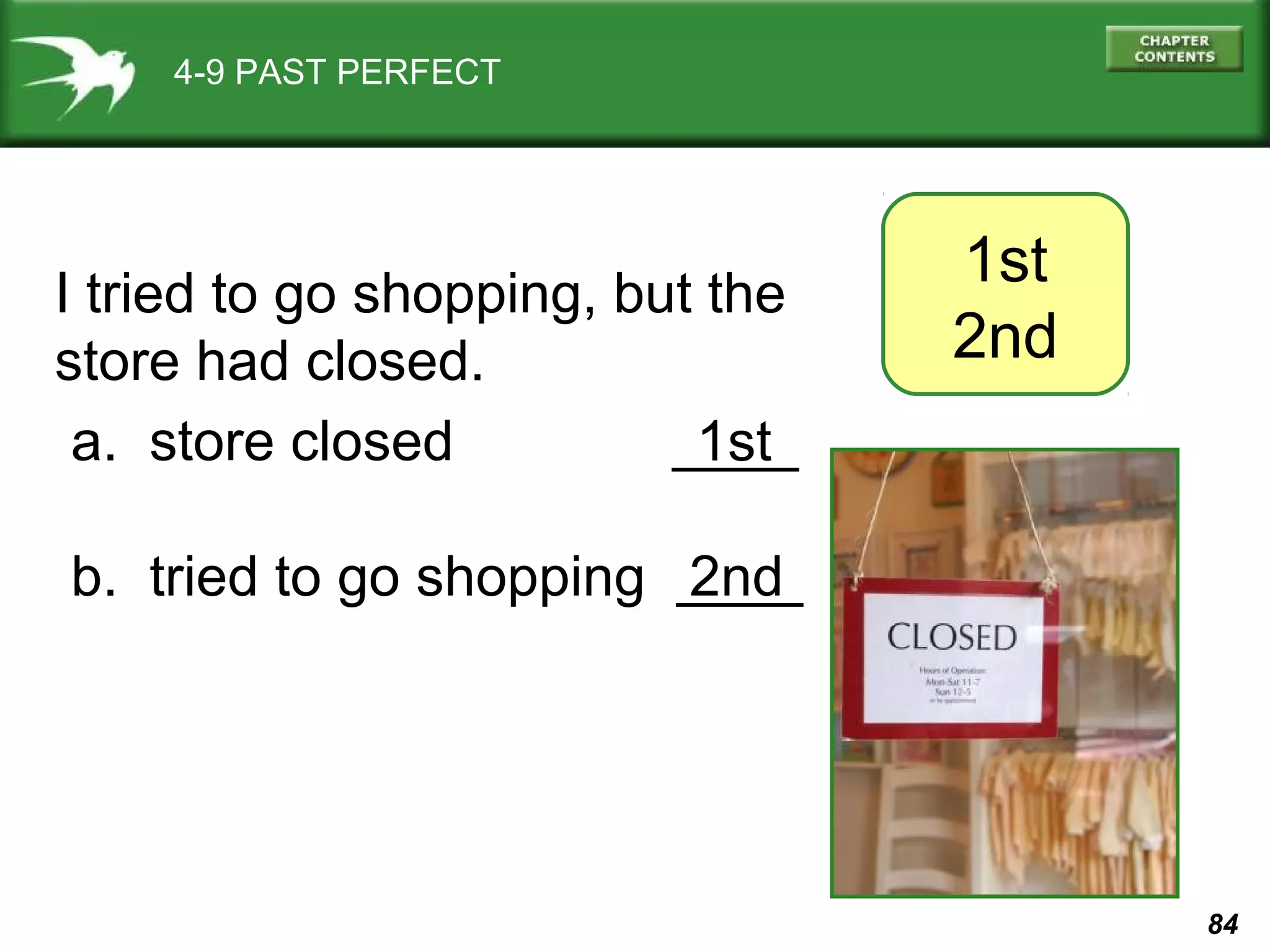 84 
4-9 PAST PERFECT 
I tried to go shopping, but the 
1st 
store had closed. 
2nd a. store closed ____ 
1st 
b. tried to go shopping ____ 
2nd 
 