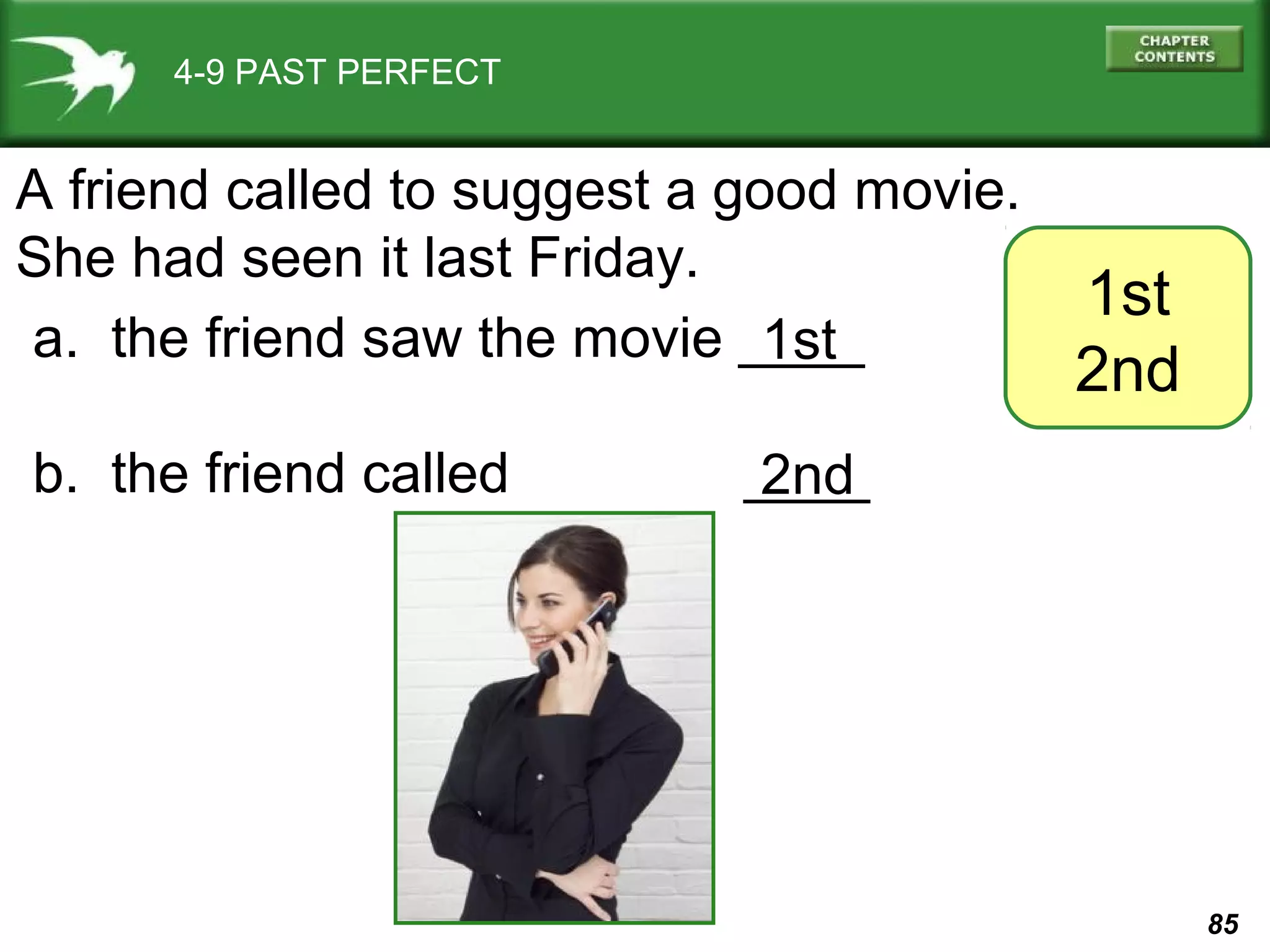 85 
4-9 PAST PERFECT 
1st 
2nd 
A friend called to suggest a good movie. 
She had seen it last Friday. 
a. the friend saw the movie ____ 
b. the friend called ____ 
1st 
2nd 
 