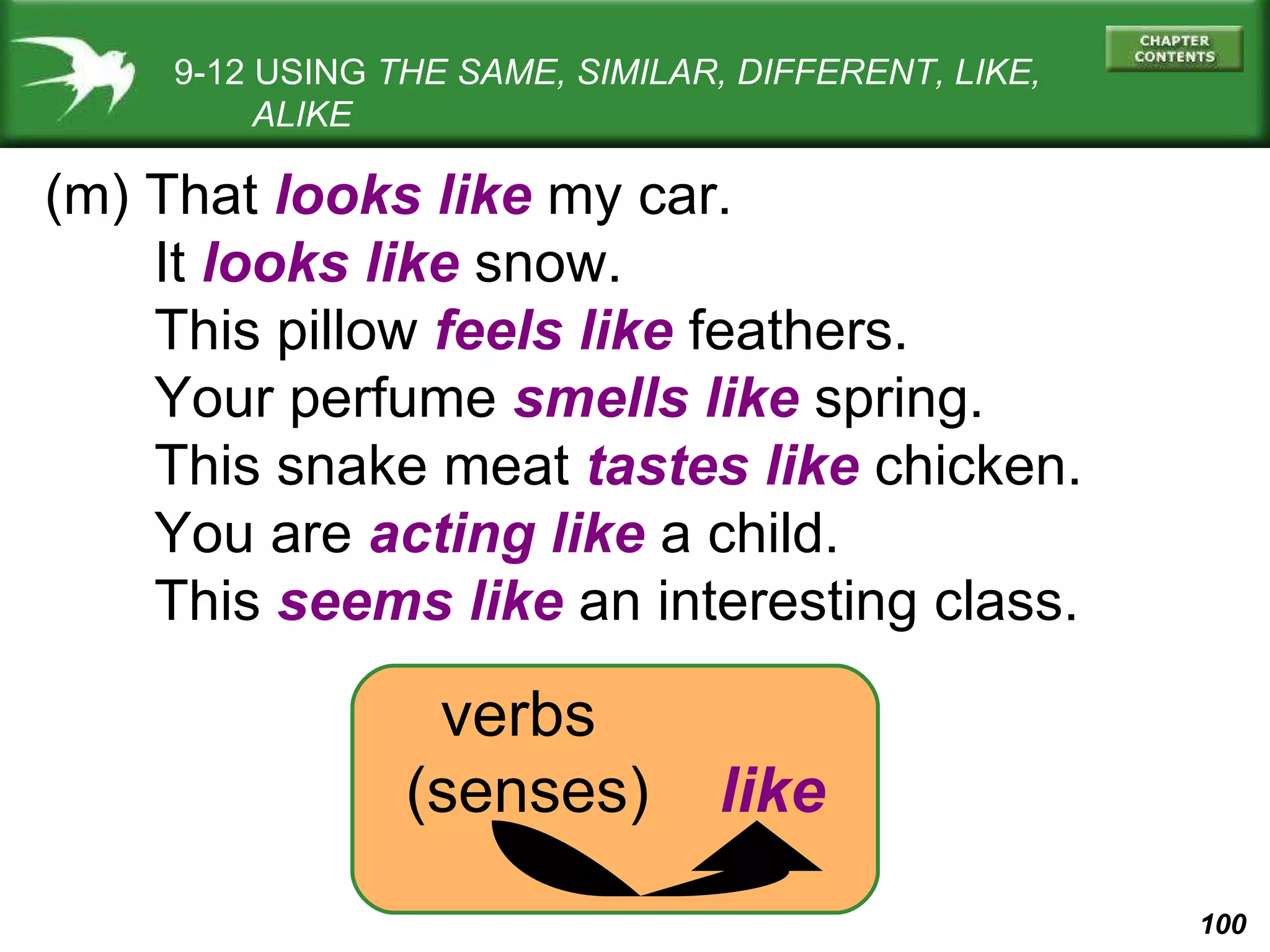 9-12 USING  THE SAME, SIMILAR, DIFFERENT, LIKE,   ALIKE (m) That  looks like  my car. It  looks like  snow. This pillow  feels like  feathers. Your perfume  smells like  spring. This snake meat  tastes like  chicken. You are  acting like  a child. This  seems like  an interesting class. verbs (senses)   like 