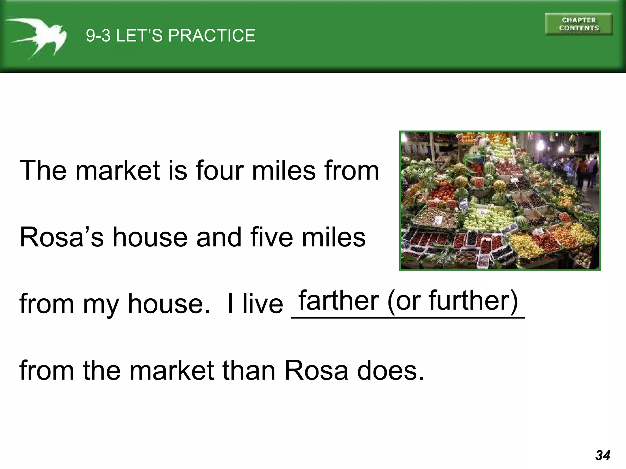 9-3 LET’S PRACTICE The market is four miles from Rosa’s house and five miles  from my house.  I live _______________  from the market than Rosa does.  farther (or further) 