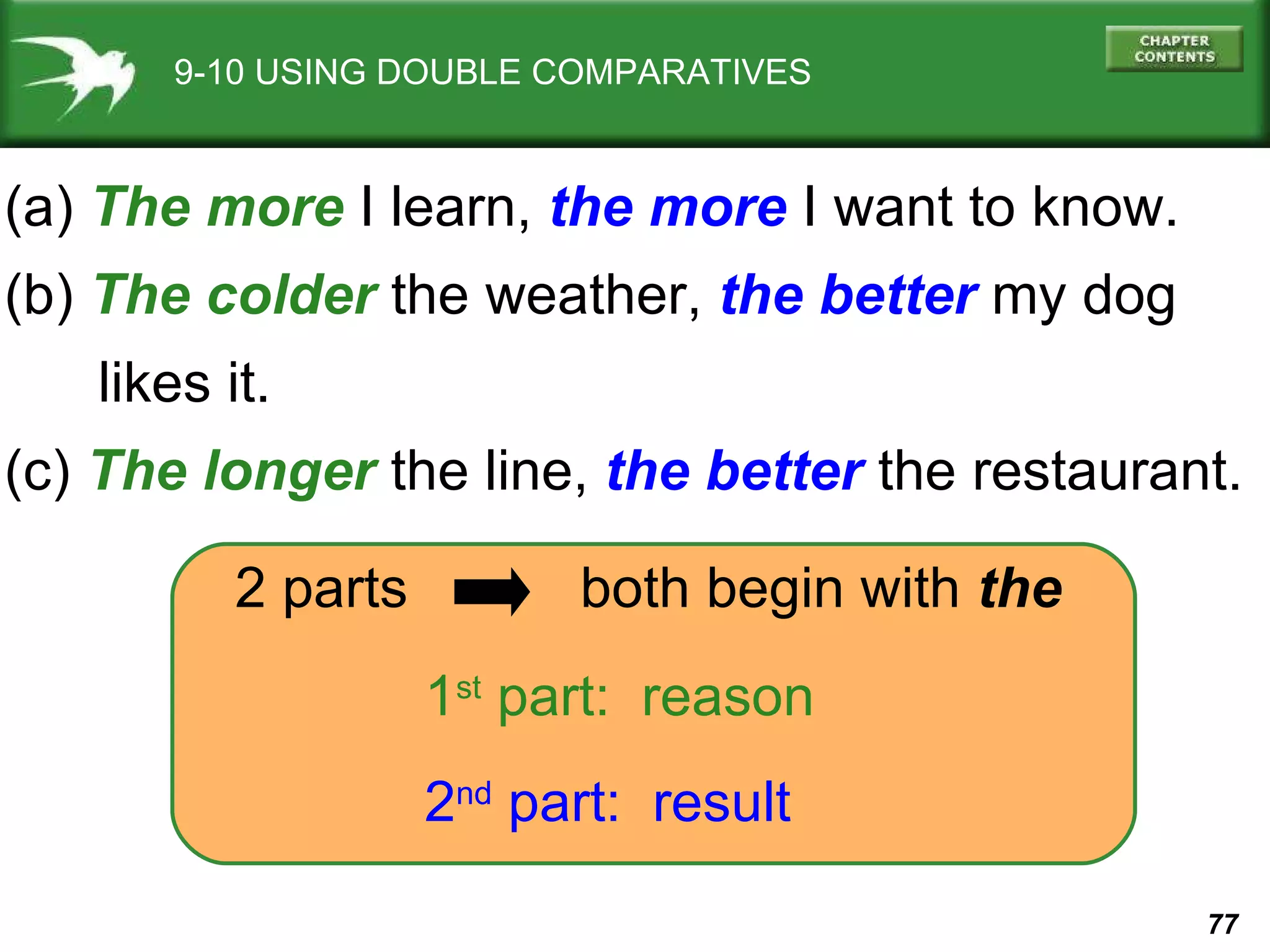 9-10 USING DOUBLE COMPARATIVES (a)  The more  I learn,  the more  I want to know. (b)  The colder  the weather,   the better   my dog  likes it. (c)  The longer  the line,  the better  the restaurant. 1 st  part:  reason 2 nd  part:  result 2 parts  both begin with  the 