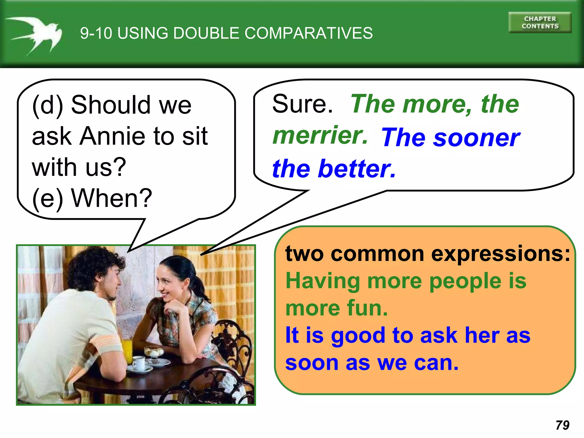 9-10 USING DOUBLE COMPARATIVES (d) Should we ask Annie to sit with us?  (e) When? Sure.  The more, the merrier.   two common expressions: Having more people is  more fun. It is good to ask her as  soon as we can. The sooner  the better. 