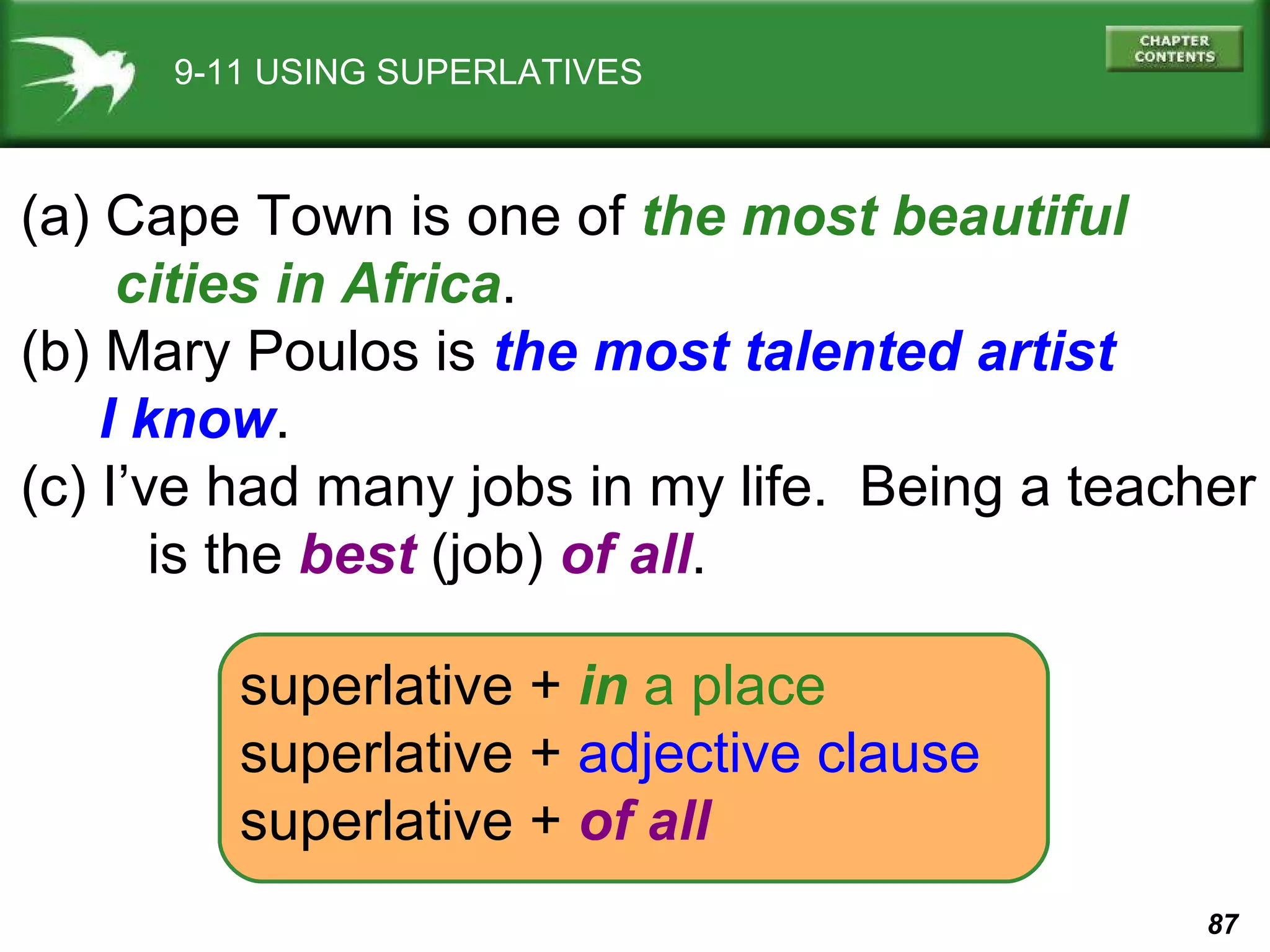 9-11 USING SUPERLATIVES (a) Cape Town is one of  the most beautiful  cities in Africa . (b) Mary Poulos is  the most talented artist  I know . (c) I’ve had many jobs in my life.  Being a teacher is the  best  (job)  of all . superlative   +   in   a place superlative   +  adjective clause superlative   +   of all 