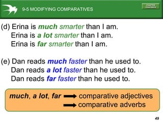 9-5 MODIFYING COMPARATIVES (d) Erina is  much   smarter   than I am. Erina is  a lot   smarter  than I am. Erina is  far  smarter  than I am. (e) Dan reads  much   faster  than he used to. Dan reads  a lot  faster  than he used to. Dan reads  far  faster  than he used to. much ,  a lot ,  far   comparative adjectives   comparative adverbs 