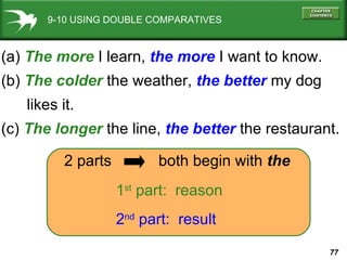 9-10 USING DOUBLE COMPARATIVES (a)  The more  I learn,  the more  I want to know. (b)  The colder  the weather,   the better   my dog  likes it. (c)  The longer  the line,  the better  the restaurant. 1 st  part:  reason 2 nd  part:  result 2 parts  both begin with  the 