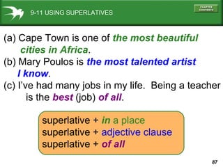 9-11 USING SUPERLATIVES (a) Cape Town is one of  the most beautiful  cities in Africa . (b) Mary Poulos is  the most talented artist  I know . (c) I’ve had many jobs in my life.  Being a teacher is the  best  (job)  of all . superlative   +   in   a place superlative   +  adjective clause superlative   +   of all 