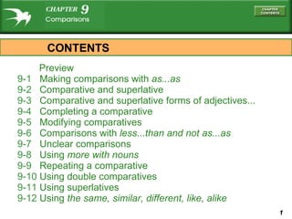 Preview 9-1  Making comparisons with  as...as 9-2  Comparative and superlative 9-3  Comparative and superlative forms of adjectives... 9-4  Completing a comparative 9-5  Modifying comparatives 9-6  Comparisons with  less...than  and  not as...as 9-7  Unclear comparisons 9-8  Using  more  with nouns 9-9  Repeating a comparative 9-10  Using double comparatives 9-11  Using superlatives 9-12  Using  the same, similar, different, like, alike CONTENTS 