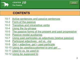 CONTENTS
10-1 Active sentences and passive sentences
10-2 Form of the passive
10-3 Transitive and intransitive verbs
10-4 Using the by-phrase
10-5 The passive forms of the present and past progressive
10-6 Passive modal auxiliaries
10-7 Using past participles as adjectives (stative passive)
10-8 Participial adjectives: -ed vs. -ing
10-9 Get + adjective; get + past participle
10-10 Using be used/accustomed to and get …
10-11 Used to vs. be used to
10-12 Using be supposed to
                                                          1
 
