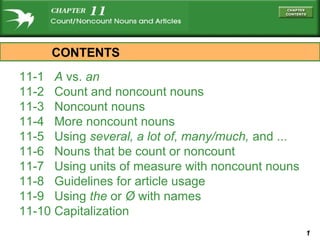 CONTENTS
11-1 A vs. an
11-2 Count and noncount nouns
11-3 Noncount nouns
11-4 More noncount nouns
11-5 Using several, a lot of, many/much, and ...
11-6 Nouns that be count or noncount
11-7 Using units of measure with noncount nouns
11-8 Guidelines for article usage
11-9 Using the or Ø with names
11-10 Capitalization
                                                   1
 