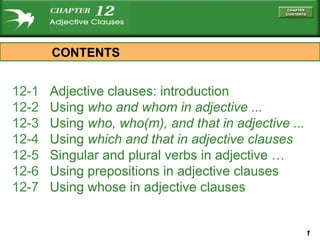12-1  Adjective clauses: introduction 12-2  Using  who  and  whom  in adjective ... 12-3  Using  who, who(m) , and  that  in adjective ... 12-4  Using  which  and  that  in adjective clauses 12-5  Singular and plural verbs in adjective …   12-6  Using prepositions in adjective clauses 12-7  Using whose in adjective clauses CONTENTS 