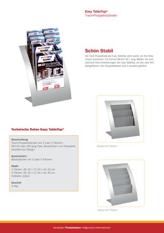 Technische Daten Easy TableTop®
Beschreibung
Tisch-Prospektständer mit 3 oder 5 Fächern
DIN A4 oder DIN lang Flyer, Broschüren und Prospekte
Alusilbernes Design
System(inkl.)
Basisständer mit 3 oder 5 Fächern
Maße
3 Fächer: (B) 32 x (T) 24 x (H) 32 cm
5 Fächer: (B) 32 x (T) 24 x (H) 39 cm
Fülltiefe: 2,8cm
Gewicht
3,4kg
Easy TableTop®
Tisch-Prospektständer
Schön Stabil
Der Tisch-Prospektständer Easy TableTop steht stabil, um Ihre Bros-
chüren anzubieten. Für Format DIN A4/ A5 / lang. Wählen Sie enst-
prechend Ihren Anforderungen den Easy TableTop mit drei oder fünf
Ablagefächern. Der Prospektständer wird in alusilber geliefert.
DeckblattProduktdatenAllgemeine Informationen
Variante mit 5 Fächern
Variante mit 3 Fächern
 
