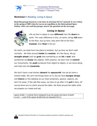 Vocabulary Worksheets 
Fundamentals of English Grammar, 3rd Edition 
Chapter 1: Present Time 
Worksheet 1. Reading: Living in Space 
Read this passage based on a real entry in astronaut Ed Lu’s journal. It was written 
in the spring of 2003 when he was on an expedition to the International Space 
Station. After you read the passage, answer the questions on the next page. 
Living in Space 
Life up here in space is very different from life down on 
earth. The main difference is this: on earth, things fall down 
to the floor, but up here, they don’t fall to the floor. 
Instead, they float in the air. 
On earth, we walk from one place to another, but up here we don’t walk 
normally. We float around inside the module. It’s like flying. We go 
straight ahead until we grab onto something or we hit a wall. And 
sometimes we bump into objects. With practice, we learn how to control 
our movements. We push ourselves from object to object, or we move along 
and hold onto the handrails. 
We don't have a real kitchen aboard the spacecraft, but we do have a 
kitchen table. We can't set things down on it, but we have bungee straps 
and Velcro on the tabletop so our food containers, spoons, napkins, etc. 
don’t fly away. If the salt flies away, we have to go after it to pull it back. Of 
course there are no chairs around the table. We float around the table while 
we prepare our meals and eat. 
space shuttle = a vehicle that is designed to go into space and return to Earth 
module = a part of the space shuttle that can separate from it 
Copyright © Pearson Education, Inc. Permission granted to reproduce or adapt for classroom use. 
 