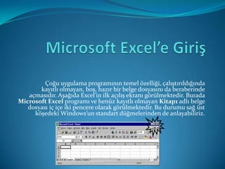 Çoğu uygulama programının temel özelliği, çalıştırıldığında
       kayıtlı olmayan, boş, hazır bir belge dosyasını da beraberinde
   açmasıdır. Aşağıda Excel’in ilk açılış ekranı görülmektedir. Burada
Microsoft Excel programı ve henüz kayıtlı olmayan Kitap1 adlı belge
   dosyası iç içe iki pencere olarak görülmektedir. Bu durumu sağ üst
     köşedeki Windows’un standart düğmelerinden de anlayabiliriz.
 
