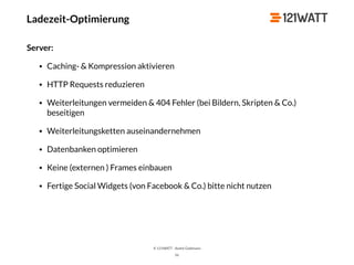 © 121WATT - André Goldmann
Ladezeit-Optimierung
Server:
• Caching- & Kompression aktivieren
• HTTP Requests reduzieren
• Weiterleitungen vermeiden & 404 Fehler (bei Bildern, Skripten & Co.)
beseitigen
• Weiterleitungsketten auseinandernehmen
• Datenbanken optimieren
• Keine (externen ) Frames einbauen
• Fertige Social Widgets (von Facebook & Co.) bitte nicht nutzen
56
 