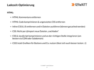 © 121WATT - André Goldmann
57
HTML:
• HTML Kommentare entfernen
• HTML Code komprimieren & ungenutztes CSS entfernen
• Inline CSS & JS entfernen und in Dateien ausführen (können gecached werden)
• CSS: Nicht per @import neue Dateien „nachladen“
• CSS & JavaScript komprimieren und an der richtigen Stelle integrieren (am
besten via CDN oder Subdomain)
• CSS3 statt Graﬁken für Buttons und Co. nutzen (lässt sich auch besser testen ;-))
Ladezeit-Optimierung
 
