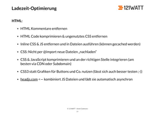 © 121WATT - André Goldmann
57
HTML:
• HTML Kommentare entfernen
• HTML Code komprimieren & ungenutztes CSS entfernen
• Inline CSS & JS entfernen und in Dateien ausführen (können gecached werden)
• CSS: Nicht per @import neue Dateien „nachladen“
• CSS & JavaScript komprimieren und an der richtigen Stelle integrieren (am
besten via CDN oder Subdomain)
• CSS3 statt Graﬁken für Buttons und Co. nutzen (lässt sich auch besser testen ;-))
• headjs.com <— kombiniert JS Dateien und lädt sie automatisch asynchron
Ladezeit-Optimierung
 
