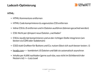 © 121WATT - André Goldmann
57
HTML:
• HTML Kommentare entfernen
• HTML Code komprimieren & ungenutztes CSS entfernen
• Inline CSS & JS entfernen und in Dateien ausführen (können gecached werden)
• CSS: Nicht per @import neue Dateien „nachladen“
• CSS & JavaScript komprimieren und an der richtigen Stelle integrieren (am
besten via CDN oder Subdomain)
• CSS3 statt Graﬁken für Buttons und Co. nutzen (lässt sich auch besser testen ;-))
• headjs.com <— kombiniert JS Dateien und lädt sie automatisch asynchron
• Inhalte per AJAX nachladen (gerne auch das, was nicht im Sichtbereich der
Nutzers ist) <— Lazy Load
Ladezeit-Optimierung
 