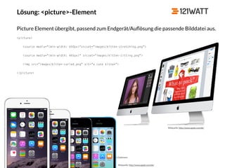© 121WATT - André Goldmann
Lösung: <picture>-Element
Bildquelle: http://www.apple.com/de/
Bildquelle: http://www.apple.com/de/
Picture Element übergibt, passend zum Endgerät/Auﬂösung die passende Bilddatei aus.
<picture>
<source media="(min-width: 650px)"srcset="images/kitten-stretching.png">
<source media="(min-width: 465px)“ srcset="images/kitten-sitting.png">
<img src="images/kitten-curled.png" alt="a cute kitten">
</picture>
 