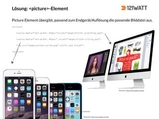© 121WATT - André Goldmann
Lösung: <picture>-Element
Bildquelle: http://www.apple.com/de/
Bildquelle: http://www.apple.com/de/
Picture Element übergibt, passend zum Endgerät/Auﬂösung die passende Bilddatei aus.
<picture>
<source media="(min-width: 650px)"srcset="images/kitten-stretching.png">
<source media="(min-width: 465px)“ srcset="images/kitten-sitting.png">
<img src="images/kitten-curled.png" alt="a cute kitten">
</picture>
 