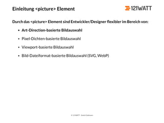 © 121WATT - André Goldmann
Einleitung <picture> Element
Durch das <picture> Element sind Entwickler/Designer ﬂexibler im Bereich von:
• Art-Direction-basierte Bildauswahl
• Pixel-Dichten-basierte Bildauswahl
• Viewport-basierte Bildauswahl
• Bild-Dateiformat-basierte Bildauswahl (SVG, WebP)
 