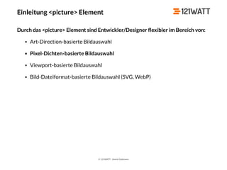 © 121WATT - André Goldmann
Einleitung <picture> Element
Durch das <picture> Element sind Entwickler/Designer ﬂexibler im Bereich von:
• Art-Direction-basierte Bildauswahl
• Pixel-Dichten-basierte Bildauswahl
• Viewport-basierte Bildauswahl
• Bild-Dateiformat-basierte Bildauswahl (SVG, WebP)
 