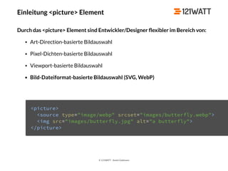 © 121WATT - André Goldmann
Einleitung <picture> Element
Durch das <picture> Element sind Entwickler/Designer ﬂexibler im Bereich von:
• Art-Direction-basierte Bildauswahl
• Pixel-Dichten-basierte Bildauswahl
• Viewport-basierte Bildauswahl
• Bild-Dateiformat-basierte Bildauswahl (SVG, WebP)
 