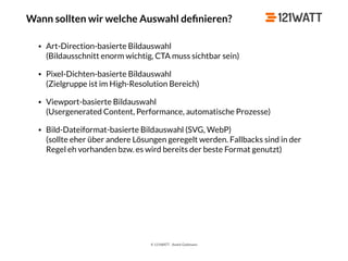 © 121WATT - André Goldmann
Wann sollten wir welche Auswahl deﬁnieren?
• Art-Direction-basierte Bildauswahl 
(Bildausschnitt enorm wichtig, CTA muss sichtbar sein)
• Pixel-Dichten-basierte Bildauswahl 
(Zielgruppe ist im High-Resolution Bereich)
• Viewport-basierte Bildauswahl 
(Usergenerated Content, Performance, automatische Prozesse)
• Bild-Dateiformat-basierte Bildauswahl (SVG, WebP) 
(sollte eher über andere Lösungen geregelt werden. Fallbacks sind in der
Regel eh vorhanden bzw. es wird bereits der beste Format genutzt)
 