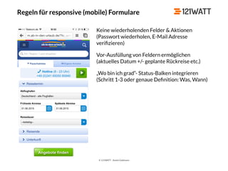 © 121WATT - André Goldmann
Regeln für responsive (mobile) Formulare
Keine wiederholenden Felder & Aktionen
(Passwort wiederholen, E-Mail Adresse
veriﬁzieren)
Vor-Ausfüllung von Feldern ermöglichen 
(aktuelles Datum +/- geplante Rückreise etc.)
„Wo bin ich grad“- Status-Balken integrieren 
(Schritt 1-3 oder genaue Deﬁnition: Was, Wann)
 