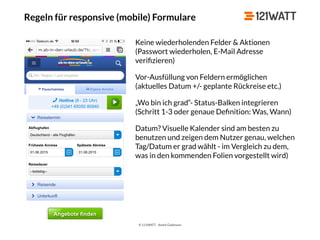 © 121WATT - André Goldmann
Regeln für responsive (mobile) Formulare
Keine wiederholenden Felder & Aktionen
(Passwort wiederholen, E-Mail Adresse
veriﬁzieren)
Vor-Ausfüllung von Feldern ermöglichen 
(aktuelles Datum +/- geplante Rückreise etc.)
„Wo bin ich grad“- Status-Balken integrieren 
(Schritt 1-3 oder genaue Deﬁnition: Was, Wann)
Datum? Visuelle Kalender sind am besten zu
benutzen und zeigen dem Nutzer genau, welchen
Tag/Datum er grad wählt - im Vergleich zu dem,
was in den kommenden Folien vorgestellt wird)
 