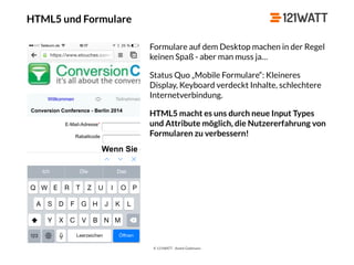 © 121WATT - André Goldmann
HTML5 und Formulare
Formulare auf dem Desktop machen in der Regel
keinen Spaß - aber man muss ja…
Status Quo „Mobile Formulare“: Kleineres
Display, Keyboard verdeckt Inhalte, schlechtere
Internetverbindung.
HTML5 macht es uns durch neue Input Types
und Attribute möglich, die Nutzererfahrung von
Formularen zu verbessern!
 